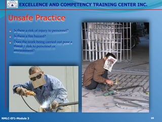 EXCELLENCE AND COMPETENCY TRAINING CENTER INC.
!
!
NMLC-EF1-Module 3 28
Unsafe Practice
• Is there a risk of injury to personnel?!
• Is there a fire hazard?!
• Does the work being carried out pose a
threat / risk to personnel or
environment?
 