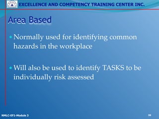EXCELLENCE AND COMPETENCY TRAINING CENTER INC.
!
!
NMLC-EF1-Module 3 39
Area Based
•Normally used for identifying common
hazards in the workplace!
!
•Will also be used to identify TASKS to be
individually risk assessed
 
