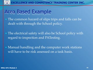 EXCELLENCE AND COMPETENCY TRAINING CENTER INC.
!
!
NMLC-EF1-Module 3 41
Area Based Example
• The common hazard of slips trips and falls can be
dealt with through the School policy. 
• The electrical safety will also be School policy with
regard to inspection and PATesting. 
• Manual handling and the computer work stations
will have to be risk assessed on a task basis.
 