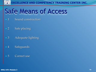 EXCELLENCE AND COMPETENCY TRAINING CENTER INC.
!
!
NMLC-EF1-Module 3 74
• 1! Sound construction!
!
• 2! Safe placing!
!
• 3! Adequate lighting!
!
• 4! Safeguards!
!
• 5! Correct use
Safe Means of Access
 