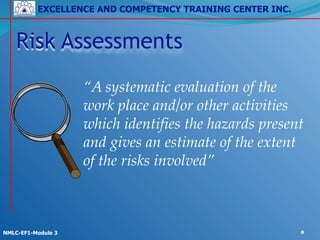EXCELLENCE AND COMPETENCY TRAINING CENTER INC.
!
!
NMLC-EF1-Module 3 8
!
!
“A systematic evaluation of the
work place and/or other activities
which identifies the hazards present
and gives an estimate of the extent
of the risks involved”
Risk Assessments
 