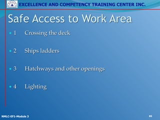 EXCELLENCE AND COMPETENCY TRAINING CENTER INC.
!
!
NMLC-EF1-Module 3 85
• 1! Crossing the deck!
!
• 2! Ships ladders!
!
• 3! Hatchways and other openings!
!
• 4! Lighting
Safe Access to Work Area
 