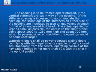 EXCELLENCE AND COMPETENCY TRAINING CENTER INC.
!
!
NMLC-EF4-Module 1
10
The opening is to be framed and reinforced, if the
vertical stiffeners are cut in way of the opening. If the
stiffener spacing is increased to accommodate the
opening, the scantlings of the stiffeners on either side of
the opening are increased to give an equivalent strength
to that of an unpierced bulkhead. The actual opening is
kept as small as possible, the access to the shaft tunnel
being about 1000 to 1250 mm high and about 700 mm
wide. In passenger accommodation the openings would
be somewhat larger.
Watertight doors shall be power-operated sliding doors
complying with the requirements capable of being closed
simultaneously from the central operating console at the
navigation bridge in not more than 60 s with the ship in
the upright position.
 