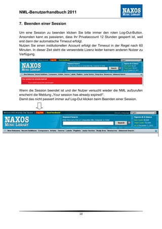 NML-Benutzerhandbuch 2011

7. Beenden einer Session

Um eine Session zu beenden klicken Sie bitte immer den roten Log-Out-Button.
Ansonsten kann es passieren, dass Ihr Privataccount 12 Stunden gesperrt ist, weil
erst dann der automatische Timeout erfolgt.
Nutzen Sie einen institutionellen Account erfolgt der Timeout in der Regel nach 60
Minuten. In dieser Zeit steht die verwendete Lizenz leider keinem anderen Nutzer zu
Verfügung.




Wenn die Session beendet ist und der Nutzer versucht wieder die NML aufzurufen
erscheint die Meldung „Your session has already expired!“.
Damit das nicht passiert immer auf Log-Out klicken beim Beenden einer Session.




                                        10
 