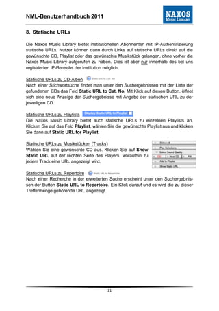 NML-Benutzerhandbuch 2011

8. Statische URLs

Die Naxos Music Library bietet institutionellen Abonnenten mit IP-Authentifizierung
statische URLs. Nutzer können dann durch Links auf statische URLs direkt auf die
gewünschte CD, Playlist oder das gewünschte Musikstück gelangen, ohne vorher die
Naxos Music Library aufgerufen zu haben. Dies ist aber nur innerhalb des bei uns
registrierten IP-Bereichs der Institution möglich.

Statische URLs zu CD-Alben
Nach einer Stichwortsuche findet man unter den Suchergebnissen mit der Liste der
gefundenen CDs das Feld Static URL to Cat. No. Mit Klick auf diesen Button, öffnet
sich eine neue Anzeige der Suchergebnisse mit Angabe der statischen URL zu der
jeweiligen CD.

Statische URLs zu Playlists
Die Naxos Music Library bietet auch statische URLs zu einzelnen Playlists an.
Klicken Sie auf das Feld Playlist, wählen Sie die gewünschte Playlist aus und klicken
Sie dann auf Static URL for Playlist.

Statische URLs zu Musikstücken (Tracks)
Wählen Sie eine gewünschte CD aus. Klicken Sie auf Show
Static URL auf der rechten Seite des Players, woraufhin zu
jedem Track eine URL angezeigt wird.

Statische URLs zu Repertoire
Nach einer Recherche in der erweiterten Suche erscheint unter den Suchergebnis-
sen der Button Static URL to Repertoire. Ein Klick darauf und es wird die zu dieser
Treffermenge gehörende URL angezeigt.




                                         11
 