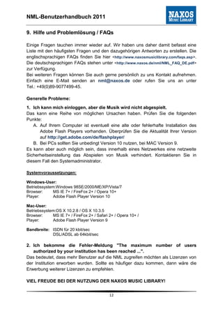 NML-Benutzerhandbuch 2011

9. Hilfe und Problemlösung / FAQs

Einige Fragen tauchen immer wieder auf. Wir haben uns daher damit befasst eine
Liste mit den häufigsten Fragen und den dazugehörigen Antworten zu erstellen. Die
englischsprachigen FAQs finden Sie hier <http://www.naxosmusiclibrary.com/faqs.asp>.
Die deutschsprachigen FAQs stehen unter <http://www.naxos.de/nml/NML_FAQ_DE.pdf>
zur Verfügung.
Bei weiteren Fragen können Sie auch gerne persönlich zu uns Kontakt aufnehmen.
Einfach eine E-Mail senden an nml@naxos.de oder rufen Sie uns an unter
Tel.: +49(0)89-9077499-45.

Generelle Probleme:
1. Ich kann mich einloggen, aber die Musik wird nicht abgespielt.
Das kann eine Reihe von möglichen Ursachen haben. Prüfen Sie die folgenden
Punkte:
   A. Auf Ihrem Computer ist eventuell eine alte oder fehlerhafte Installation des
      Adobe Flash Players vorhanden. Überprüfen Sie die Aktualität Ihrer Version
      auf http://get.adobe.com/de/flashplayer/
   B. Bei PCs sollten Sie unbedingt Version 10 nutzen, bei MAC Version 9.
Es kann aber auch möglich sein, dass innerhalb eines Netzwerkes eine netzweite
Sicherheitseinstellung das Abspielen von Musik verhindert. Kontaktieren Sie in
diesem Fall den Systemadministrator.

Systemvoraussetzungen:

Windows-User:
Betriebssystem:Windows 98SE/2000/ME/XP/Vista/7
Browser:      MS IE 7+ / FireFox 2+ / Opera 10+
Player:       Adobe Flash Player Version 10

Mac-User:
Betriebssystem:OS X 10.2.8 / OS X 10.3.5
Browser:      MS IE 7+ / FireFox 2+ / Safari 2+ / Opera 10+ /
Player:       Adobe Flash Player Version 9

Bandbreite: ISDN für 20 kbit/sec
            DSL/ADSL ab 64kbit/sec

2. Ich bekomme die Fehler-Meldung "The maximum number of users
   authorized by your institution has been reached ...".
Das bedeutet, dass mehr Benutzer auf die NML zugreifen möchten als Lizenzen von
der Institution erworben wurden. Sollte es häufiger dazu kommen, dann wäre die
Erwerbung weiterer Lizenzen zu empfehlen.

VIEL FREUDE BEI DER NUTZUNG DER NAXOS MUSIC LIBRARY!


                                             12
 