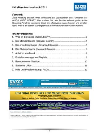 NML-Benutzerhandbuch 2011

Vorwort:
Diese Anleitung erläutert Ihnen umfassend die Eigenschaften und Funktionen der
NAXOS MUSIC LIBRARY. Hier erfahren Sie, wie Sie das weltweit größte Audio-
Streaming-Portal für klassische Musik am effektivsten nutzen können und erhalten
Tipps, wie Sie die besten Suchergebnisse zu Ihren Recherchen erzielen können.



Inhaltsverzeichnis:
1. Was ist die Naxos Music Library? ........................................................... 3
2. Die Standardsuche (Browser Search) .................................................... 4
3. Die erweiterte Suche (Advanced Search) .............................................. 5
4. Die Stichwortsuche (Keyword Search) ................................................... 6
5. Anhören von Musik ................................................................................... 8
6. Erstellen von eigenen Playlists ................................................................ 9
7. Beenden einer Session........................................................................... 10
8. Statische URLs ........................................................................................ 11
9. Hilfe und Problemlösung / FAQs ........................................................... 12




                                                     2
 
