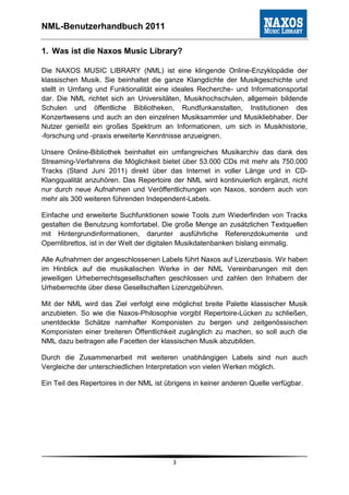 NML-Benutzerhandbuch 2011

1. Was ist die Naxos Music Library?

Die NAXOS MUSIC LIBRARY (NML) ist eine klingende Online-Enzyklopädie der
klassischen Musik. Sie beinhaltet die ganze Klangdichte der Musikgeschichte und
stellt in Umfang und Funktionalität eine ideales Recherche- und Informationsportal
dar. Die NML richtet sich an Universitäten, Musikhochschulen, allgemein bildende
Schulen und öffentliche Bibliotheken, Rundfunkanstalten, Institutionen des
Konzertwesens und auch an den einzelnen Musiksammler und Musikliebhaber. Der
Nutzer genießt ein großes Spektrum an Informationen, um sich in Musikhistorie,
-forschung und -praxis erweiterte Kenntnisse anzueignen.

Unsere Online-Bibliothek beinhaltet ein umfangreiches Musikarchiv das dank des
Streaming-Verfahrens die Möglichkeit bietet über 53.000 CDs mit mehr als 750.000
Tracks (Stand Juni 2011) direkt über das Internet in voller Länge und in CD-
Klangqualität anzuhören. Das Repertoire der NML wird kontinuierlich ergänzt, nicht
nur durch neue Aufnahmen und Veröffentlichungen von Naxos, sondern auch von
mehr als 300 weiteren führenden Independent-Labels.

Einfache und erweiterte Suchfunktionen sowie Tools zum Wiederfinden von Tracks
gestalten die Benutzung komfortabel. Die große Menge an zusätzlichen Textquellen
mit Hintergrundinformationen, darunter ausführliche Referenzdokumente und
Opernlibrettos, ist in der Welt der digitalen Musikdatenbanken bislang einmalig.

Alle Aufnahmen der angeschlossenen Labels führt Naxos auf Lizenzbasis. Wir haben
im Hinblick auf die musikalischen Werke in der NML Vereinbarungen mit den
jeweiligen Urheberrechtsgesellschaften geschlossen und zahlen den Inhabern der
Urheberrechte über diese Gesellschaften Lizenzgebühren.

Mit der NML wird das Ziel verfolgt eine möglichst breite Palette klassischer Musik
anzubieten. So wie die Naxos-Philosophie vorgibt Repertoire-Lücken zu schließen,
unentdeckte Schätze namhafter Komponisten zu bergen und zeitgenössischen
Komponisten einer breiteren Öffentlichkeit zugänglich zu machen, so soll auch die
NML dazu beitragen alle Facetten der klassischen Musik abzubilden.

Durch die Zusammenarbeit mit weiteren unabhängigen Labels sind nun auch
Vergleiche der unterschiedlichen Interpretation von vielen Werken möglich.

Ein Teil des Repertoires in der NML ist übrigens in keiner anderen Quelle verfügbar.




                                          3
 