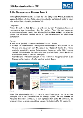NML-Benutzerhandbuch 2011

2. Die Standardsuche (Browser Search)

Im Hauptmenü finden Sie unter anderem die Tabs Composers, Artists, Genres und
Labels. Bei Klick auf diese Tabs erscheinen entweder alphabetisch sortierte Listen
oder weitere Kategorien wie beim Genre-Tab.

Composers:
Klicken Sie auf den Tab Composers und dann auf den Anfangsbuchstaben des
Nachnamens des Komponisten, den Sie suchen. Wenn Sie den gesuchten
Komponisten gefunden haben, dann können Sie über View by Work nach Werken
suchen oder nach dem Titel des Albums auf dem der Komponist mit einem Werk
enthalten ist.

Genres:
a. Hier ist die gesamte Library nach Genres von A bis Z sortiert.
b. Suchen Sie eine bestimmte Gattung der klassischen Musik, dann klicken Sie auf
   Genres und navigieren den Mauszeiger auf Classical Music. Das Genre
   erscheint aufgeteilt in weitere Gattungen und Kategorien (siehe Abb. 1, rechte
   Spalte). Wählt man eine von diesen aus steht eine Suchfunktion nach Namen von
   Komponisten oder CD-Titeln zur Verfügung.
   Wenn Sie also ein bestimmtes Werk in einer bestimmten Kategorie suchen, ist die
   Browsersuche meistens schneller als die erweiterte Suche.




                                        (Abb. 2)
(Abb. 1)


Wenn Sie beispielsweise (Abb. 2) nach Mozarts Klavierkonzert Nr. 20 suchen,
benötigen Sie in der Standardsuche nur wenige Schritte. (Im Tab Genres die
Kategorie Concertos anklicken, in der alphabetischen Liste „M“ anklicken, die
einzelnen Seiten so lange durchblättern bis das „Klavierkonzert Nr. 20“ erscheint).




                                        4
 