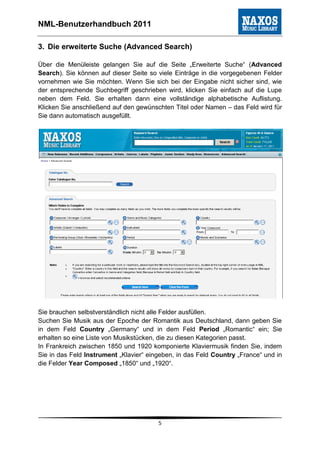 NML-Benutzerhandbuch 2011

3. Die erweiterte Suche (Advanced Search)

Über die Menüleiste gelangen Sie auf die Seite „Erweiterte Suche“ (Advanced
Search). Sie können auf dieser Seite so viele Einträge in die vorgegebenen Felder
vornehmen wie Sie möchten. Wenn Sie sich bei der Eingabe nicht sicher sind, wie
der entsprechende Suchbegriff geschrieben wird, klicken Sie einfach auf die Lupe
neben dem Feld. Sie erhalten dann eine vollständige alphabetische Auflistung.
Klicken Sie anschließend auf den gewünschten Titel oder Namen – das Feld wird für
Sie dann automatisch ausgefüllt.




Sie brauchen selbstverständlich nicht alle Felder ausfüllen.
Suchen Sie Musik aus der Epoche der Romantik aus Deutschland, dann geben Sie
in dem Feld Country „Germany“ und in dem Feld Period „Romantic“ ein; Sie
erhalten so eine Liste von Musikstücken, die zu diesen Kategorien passt.
In Frankreich zwischen 1850 und 1920 komponierte Klaviermusik finden Sie, indem
Sie in das Feld Instrument „Klavier“ eingeben, in das Feld Country „France“ und in
die Felder Year Composed „1850“ und „1920“.




                                        5
 