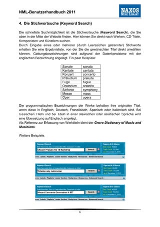 NML-Benutzerhandbuch 2011

4. Die Stichwortsuche (Keyword Search)

Die schnellste Suchmöglichkeit ist die Stichwortsuche (Keyword Search), die Sie
oben in der Mitte der Website finden. Hier können Sie direkt nach Werken, CD-Titeln,
Komponisten und Künstlern suchen.
Durch Eingabe eines oder mehrerer (durch Leerzeichen getrennter) Stichworte
erhalten Sie eine Ergebnisliste, von der Sie die gewünschten Titel direkt anwählen
können. Gattungsbezeichnungen sind aufgrund der Datenkonsistenz mit der
englischen Bezeichnung angelegt. Ein paar Beispiele:

                             Sonate          sonata
                             Kantate         cantata
                             Konzert         concerto
                             Präludium       prelude
                             Fuge            fugue
                             Oratorium       oratorio
                             Sinfonie        symphony
                             Messe           mass
                             Oper            opera

Die programmatischen Bezeichnungen der Werke behalten ihre originalen Titel,
wenn diese in Englisch, Deutsch, Französisch, Spanisch oder Italienisch sind. Bei
russischen Titeln und bei Titeln in einer slawischen oder asiatischen Sprache wird
eine Übersetzung auf Englisch angelegt.
Als Referenz zur Erfassung von Werktiteln dient der Grove Dictionary of Music and
Musicians.

Weitere Beispiele:




                                         6
 