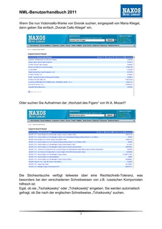 NML-Benutzerhandbuch 2011

Wenn Sie nun Violoncello-Werke von Dvorak suchen, eingespielt von Maria Kliegel,
dann geben Sie einfach „Dvorak Cello Kliegel“ ein.




Oder suchen Sie Aufnahmen der „Hochzeit des Figaro“ von W.A. Mozart?




Die Stichwortsuche verfügt teilweise über eine Rechtschreib-Toleranz, was
besonders bei den verschiedenen Schreibweisen von z.B. russischen Komponisten
hilfreich ist:
Egal, ob sie „Tschaikowsky“ oder „Tchaikowskij“ eingeben. Sie werden automatisch
gefragt, ob Sie nach der englischen Schreibweise „Tchaikovsky“ suchen.




                                        7
 