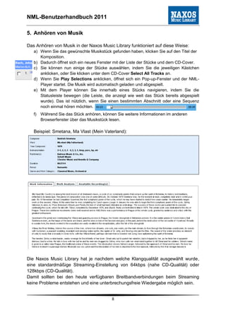 NML-Benutzerhandbuch 2011

5. Anhören von Musik

Das Anhören von Musik in der Naxos Music Library funktioniert auf diese Weise:
   a) Wenn Sie das gewünschte Musikstück gefunden haben, klicken Sie auf den Titel der
      Komposition.
   b) Dadurch öffnet sich ein neues Fenster mit der Liste der Stücke und dem CD-Cover.
   c) Sie können nun einige der Stücke auswählen, indem Sie die jeweiligen Kästchen
      anklicken, oder Sie klicken unter dem CD-Cover Select All Tracks an.
   d) Wenn Sie Play Selections anklicken, öffnet sich ein Pop-up-Fenster und der NML-
      Player startet. Die Musik wird automatisch geladen und abgespielt.
   e) Mit dem Player können Sie innerhalb eines Stücks navigieren, indem Sie die
      Statusleiste bewegen (die Leiste, die anzeigt wie weit das Stück bereits abgespielt
      wurde). Das ist nützlich, wenn Sie einen bestimmten Abschnitt oder eine Sequenz
      noch einmal hören möchten.
   f)   Während Sie das Stück anhören, können Sie weitere Informationen im anderen
        Browserfenster über das Musikstück lesen.

   Beispiel: Smetana, Ma Vlast (Mein Vaterland):




Die Naxos Music Library hat je nachdem welche Klangqualität ausgewählt wurde,
eine standardmäßige Streaming-Einstellung von 64kbps (nahe CD-Qualität) oder
128kbps (CD-Qualität).
Damit sollten bei den heute verfügbaren Breitbandverbindungen beim Streaming
keine Probleme entstehen und eine unterbrechungsfreie Wiedergabe möglich sein.


                                            8
 