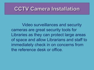 Video surveillances and security
cameras are great security tools for
Libraries as they can protect large areas
of space and allow Librarians and staff to
immediately check in on concerns from
the reference desk or office.
 