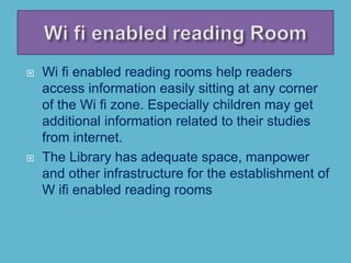  Wi fi enabled reading rooms help readers
access information easily sitting at any corner
of the Wi fi zone. Especially children may get
additional information related to their studies
from internet.
 The Library has adequate space, manpower
and other infrastructure for the establishment of
W ifi enabled reading rooms
 
