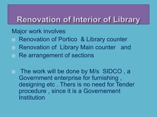 Major work involves
 Renovation of Portico & Library counter
 Renovation of Library Main counter and
 Re arrangement of sections
 The work will be done by M/s SIDCO , a
Government enterprise for furnishing ,
designing etc . Thers is no need for Tender
procedure , since it is a Governement
Institution
 