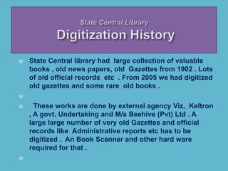  State Central library had large collection of valuable
books , old news papers, old Gazettes from 1902 . Lots
of old official records etc . From 2005 we had digitized
old gazettes and some rare old books .

 These works are done by external agency Viz, Keltron
, A govt. Undertaking and M/s Beehive (Pvt) Ltd . A
large large number of very old Gazettes and official
records like Administrative reports etc has to be
digitized . An Book Scanner and other hard ware
required for that .

 