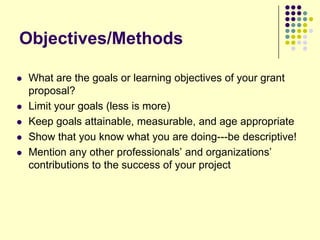 Objectives/Methods

   What are the goals or learning objectives of your grant
    proposal?
   Limit your goals (less is more)
   Keep goals attainable, measurable, and age appropriate
   Show that you know what you are doing---be descriptive!
   Mention any other professionals’ and organizations’
    contributions to the success of your project
 