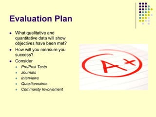 Evaluation Plan
   What qualitative and
    quantitative data will show
    objectives have been met?
   How will you measure you
    success?
   Consider
       Pre/Post Tests
       Journals
       Interviews
       Questionnaires
       Community Involvement
 