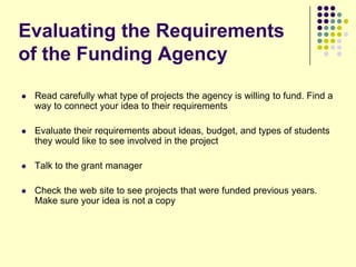 Evaluating the Requirements
of the Funding Agency
   Read carefully what type of projects the agency is willing to fund. Find a
    way to connect your idea to their requirements

   Evaluate their requirements about ideas, budget, and types of students
    they would like to see involved in the project

   Talk to the grant manager

   Check the web site to see projects that were funded previous years.
    Make sure your idea is not a copy
 