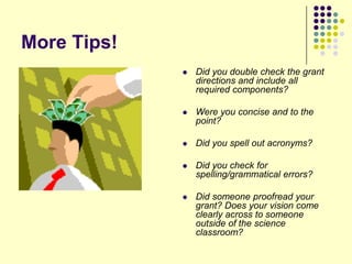 More Tips!
                Did you double check the grant
                 directions and include all
                 required components?

                Were you concise and to the
                 point?

                Did you spell out acronyms?

                Did you check for
                 spelling/grammatical errors?

                Did someone proofread your
                 grant? Does your vision come
                 clearly across to someone
                 outside of the science
                 classroom?
 