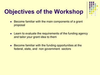 Objectives of the Workshop
    Become familiar with the main components of a grant
     proposal

    Learn to evaluate the requirements of the funding agency
     and tailor your grant idea to them

    Become familiar with the funding opportunities at the
     federal, state, and non government sectors
 