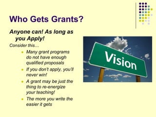 Who Gets Grants?
Anyone can! As long as
  you Apply!
Consider this…
      Many grant programs
        do not have enough
        qualified proposals
        If you don’t apply, you’ll
         never win!
        A grant may be just the
         thing to re-energize
         your teaching!
        The more you write the
         easier it gets
 