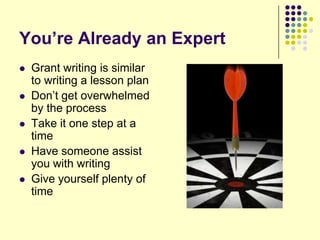 You’re Already an Expert
   Grant writing is similar
    to writing a lesson plan
   Don’t get overwhelmed
    by the process
   Take it one step at a
    time
   Have someone assist
    you with writing
   Give yourself plenty of
    time
 