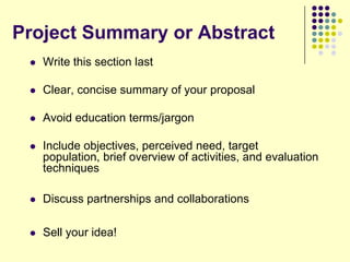 Project Summary or Abstract
    Write this section last

    Clear, concise summary of your proposal

    Avoid education terms/jargon

    Include objectives, perceived need, target
     population, brief overview of activities, and evaluation
     techniques

    Discuss partnerships and collaborations

    Sell your idea!
 