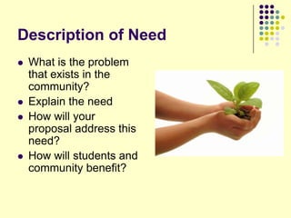 Description of Need
   What is the problem
    that exists in the
    community?
   Explain the need
   How will your
    proposal address this
    need?
   How will students and
    community benefit?
 