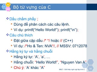 VCVC
&&
BBBB
1010
Bộ từ vựng của C
Dấu chấm phẩy ;
 Dùng để phân cách các câu lệnh.
 Ví dụ: printf(“Hello World!”); printf(“n”);
Câu chú thích
 Đặt giữa cặp dấu /* */ hoặc // (C++)
 Ví dụ: /*Ho & Ten: NVA*/, // MSSV: 0712078
Hằng ký tự và hằng chuỗi
 Hằng ký tự: ‘A’, ‘a’, …
 Hằng chuỗi: “Hello World!”, “Nguyen Van A”
 Chú ý: ‘A’ khác “A” NMLT - Giới thiệu ngôn ngữ lập trình C
 