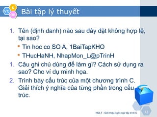 VCVC
&&
BBBB
1313
Bài tập lý thuyết
1. Tên (định danh) nào sau đây đặt không hợp lệ,
tại sao?
 Tin hoc co SO A, 1BaiTapKHO
 THucHaNH, NhapMon_L@pTrinH
1. Câu ghi chú dùng để làm gì? Cách sử dụng ra
sao? Cho ví dụ minh họa.
2. Trình bày cấu trúc của một chương trình C.
Giải thích ý nghĩa của từng phần trong cấu
trúc.
NMLT - Giới thiệu ngôn ngữ lập trình C
 