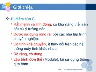 VCVC
&&
BBBB
33
Giới thiệu
Ưu điểm của C
 Rất mạnh và linh động, có khả năng thể hiện
bất cứ ý tưởng nào.
 Được sử dụng rộng rãi bởi các nhà lập trình
chuyên nghiệp.
 Có tính khả chuyển, ít thay đổi trên các hệ
thống máy tính khác nhau.
 Rõ ràng, cô đọng.
 Lập trình đơn thể (Module), tái sử dụng thông
qua hàm.
NMLT - Giới thiệu ngôn ngữ lập trình C
 