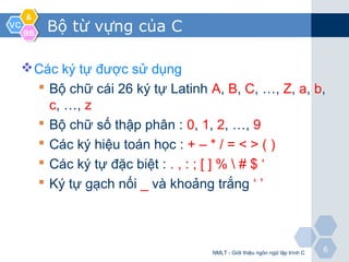 VCVC
&&
BBBB
66
Bộ từ vựng của C
Các ký tự được sử dụng
 Bộ chữ cái 26 ký tự Latinh A, B, C, …, Z, a, b,
c, …, z
 Bộ chữ số thập phân : 0, 1, 2, …, 9
 Các ký hiệu toán học : + – * / = < > ( )
 Các ký tự đặc biệt : . , : ; [ ] %  # $ ‘
 Ký tự gạch nối _ và khoảng trắng ‘ ’
NMLT - Giới thiệu ngôn ngữ lập trình C
 