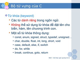 VCVC
&&
BBBB
77
Bộ từ vựng của C
Từ khóa (keyword)
 Các từ dành riêng trong ngôn ngữ.
 Không thể sử dụng từ khóa để đặt tên cho
biến, hàm, tên chương trình con.
 Một số từ khóa thông dụng:
• const, enum, signed, struct, typedef, unsigned…
• char, double, float, int, long, short, void
• case, default, else, if, switch
• do, for, while
• break, continue, goto, return
NMLT - Giới thiệu ngôn ngữ lập trình C
 