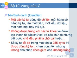 VCVC
&&
BBBB
88
Bộ từ vựng của C
Tên/Định danh (Identifier)
 Một dãy ký tự dùng để chỉ tên một hằng số,
hằng ký tự, tên một biến, một kiểu dữ liệu,
một hàm một hay thủ tục.
 Không được trùng với các từ khóa và được
tạo thành từ các chữ cái và các chữ số nhưng
bắt buộc chữ đầu phải là chữ cái hoặc _.
 Số ký tự tối đa trong một tên là 255 ký tự và
được dùng ký tự _ chen trong tên nhưng
không cho phép chen giữa các khoảng trắng.
NMLT - Giới thiệu ngôn ngữ lập trình C
 