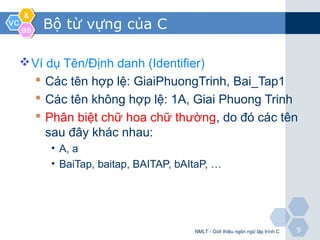 VCVC
&&
BBBB
99
Bộ từ vựng của C
Ví dụ Tên/Định danh (Identifier)
 Các tên hợp lệ: GiaiPhuongTrinh, Bai_Tap1
 Các tên không hợp lệ: 1A, Giai Phuong Trinh
 Phân biệt chữ hoa chữ thường, do đó các tên
sau đây khác nhau:
• A, a
• BaiTap, baitap, BAITAP, bAItaP, …
NMLT - Giới thiệu ngôn ngữ lập trình C
 
