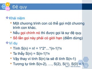 VCVC
&&
BBBB
2323
Đệ quy
Khái niệm
 Một chương trình con có thể gọi một chương
trình con khác.
 Nếu gọi chính nó thì được gọi là sự đệ quy.
 Số lần gọi này phải có giới hạn (điểm dừng)
Ví dụ
 Tính S(n) = n! = 1*2*…*(n-1)*n
 Ta thấy S(n) = S(n-1)*n
 Vậy thay vì tính S(n) ta sẽ đi tính S(n-1)
 Tương tự tính S(n-2), …, S(2), S(1), S(0) = 1
NMLT - Hàm (Function)
 