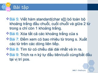 VCVC
&&
BBBB
1919
Bài tập
Bài 5: Viết hàm standard(char s[]) bỏ toàn bộ
khoảng trắng đầu chuỗi, cuối chuỗi và giữa 2 từ
trong s chỉ còn 1 khoảng trắng.
Bài 6: Xóa tất cả các khoảng trắng của s
Bài 7: Đếm xem có bao nhiêu từ trong s. Xuất
các từ trên các dòng liên tiếp.
Bài 8: Tìm từ có chiều dài dài nhất và in ra.
Bài 9: Trích ra n ký tự đầu tiên/cuối cùng/bắt đầu
tại vị trí pos.
NMLT - Chuỗi ký tự
 