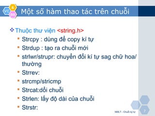VCVC
&&
BBBB
77
Một số hàm thao tác trên chuỗi
Thuộc thư viện <string.h>
 Strcpy : dùng để copy kí tự
 Strdup : tạo ra chuỗi mới
 strlwr/strupr: chuyển đổi kí tự sag chữ hoa/
thường
 Strrev:
 strcmp/stricmp
 Strcat:dổi chuỗi
 Strlen: lấy độ dài của chuỗi
 Strstr:
NMLT - Chuỗi ký tự
 