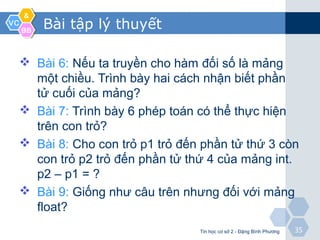 VCVC
&&
BBBB
3535
Bài tập lý thuyết
 Bài 6: Nếu ta truyền cho hàm đối số là mảng
một chiều. Trình bày hai cách nhận biết phần
tử cuối của mảng?
 Bài 7: Trình bày 6 phép toán có thể thực hiện
trên con trỏ?
 Bài 8: Cho con trỏ p1 trỏ đến phần tử thứ 3 còn
con trỏ p2 trỏ đến phần tử thứ 4 của mảng int.
p2 – p1 = ?
 Bài 9: Giống như câu trên nhưng đối với mảng
float?
Tin học cơ sở 2 - Đặng Bình Phương
 