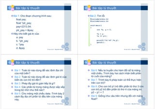VCVC
&&
BBBB
3333
Bài tập lý thuyết
Bài 1: Cho đoạn chương trình sau:
float pay;
float *ptr_pay;
pay=2313.54;
ptr_pay = &pay;
Hãy cho biết giá trị của:
a. pay
b. *ptr_pay
c. *pay
d. &pay Tin học cơ sở 2 - Đặng Bình Phương
VCVC
&&
BBBB
3434
Bài tập lý thuyết
Bài 2: Tìm lỗi
Tin học cơ sở 2 - Đặng Bình Phương
#include<stdio.h>
#include<conio.h>
void main()
{
int *x, y = 2;
*x = y;
*x += y++;
printf("%d %d",*x,y);
getch();
}
VCVC
&&
BBBB
3535
Bài tập lý thuyết
Bài 1: Toán tử nào dùng để xác định địa chỉ
của một biến?
Bài 2: Toán tử nào dùng để xác định giá trị của
biến do con trỏ trỏ đến?
Bài 3: Phép lấy giá trị gián tiếp là gì?
Bài 4: Các phần tử trong mảng được sắp xếp
trong bộ nhớ như thế nào?
Bài 5: Cho mảng một chiều data. Trình bày 2
cách lấy địa chỉ phần tử đầu tiên của mảng
này.
Tin học cơ sở 2 - Đặng Bình Phương
VCVC
&&
BBBB
3636
Bài tập lý thuyết
Bài 6: Nếu ta truyền cho hàm đối số là mảng
một chiều. Trình bày hai cách nhận biết phần
tử cuối của mảng?
Bài 7: Trình bày 6 phép toán có thể thực hiện
trên con trỏ?
Bài 8: Cho con trỏ p1 trỏ đến phần tử thứ 3 còn
con trỏ p2 trỏ đến phần tử thứ 4 của mảng int.
p2 – p1 = ?
Bài 9: Giống như câu trên nhưng đối với mảng
float?
Tin học cơ sở 2 - Đặng Bình Phương
 