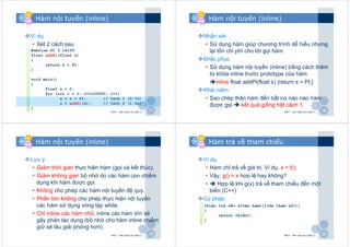 VCVC
&&
BBBB
1717
Hàm nội tuyến (inline)
Ví dụ
Xét 2 cách sau
NMLT - Hàm nâng cao (phần 1)
#define PI 3.14159
float addPi(float s)
{
return s + PI;
}
void main()
{
float s = 0;
for (int i = 1; i<=100000; i++)
s = s + PI; // Cách 1 (0.7s)
s = addPi(s); // Cách 2 (1.4s)
}
VCVC
&&
BBBB
1818
Hàm nội tuyến (inline)
Nhận xét
Sử dụng hàm giúp chương trình dễ hiểu nhưng
lại tốn chi phí cho lời gọi hàm.
Khắc phục
Sử dụng hàm nội tuyến (inline) bằng cách thêm
từ khóa inline trước prototype của hàm.
inline float addPi(float s) {return s + PI;}
Khái niệm
Sao chép thân hàm đến bất cứ nào nào hàm
được gọi kết quả giống hệt cách 1.
NMLT - Hàm nâng cao (phần 1)
VCVC
&&
BBBB
1919
Hàm nội tuyến (inline)
Lưu ý
Giảm thời gian thực hiện hàm (gọi và kết thúc).
Giảm không gian bộ nhớ do các hàm con chiếm
dụng khi hàm được gọi.
Không cho phép các hàm nội tuyến đệ quy.
Phần lớn không cho phép thực hiện nội tuyến
các hàm sử dụng vòng lặp while.
Chỉ inline các hàm nhỏ, inline các hàm lớn sẽ
gây phản tác dụng (bộ nhớ cho hàm inline chiếm
giữ sẽ lâu giải phóng hơn).
NMLT - Hàm nâng cao (phần 1)
VCVC
&&
BBBB
2020
Hàm trả về tham chiếu
Ví dụ
Hàm chỉ trả về giá trị. Ví dụ, x = f();
Vậy, g() = x hợp lệ hay không?
Hợp lệ khi g(x) trả về tham chiếu đến một
biến (C++)
Cú pháp
NMLT - Hàm nâng cao (phần 1)
<kiểu trả về> &<tên hàm>([<ds tham số>])
{
return <biến>;
}
 