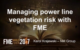 Managing power line
vegetation risk with
FME
Karol Krajewski – NM Group
 
