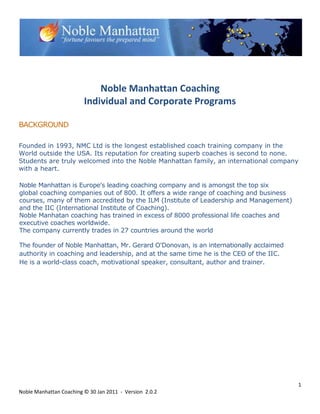Noble Manhattan Coaching
                         Individual and Corporate Programs

BACKGROUND

Founded in 1993, NMC Ltd is the longest established coach training company in the
World outside the USA. Its reputation for creating superb coaches is second to none.
Students are truly welcomed into the Noble Manhattan family, an international company
with a heart.

Noble Manhattan is Europe's leading coaching company and is amongst the top six
global coaching companies out of 800. It offers a wide range of coaching and business
courses, many of them accredited by the ILM (Institute of Leadership and Management)
and the IIC (International Institute of Coaching).
Noble Manhatan coaching has trained in excess of 8000 professional life coaches and
executive coaches worldwide.
The company currently trades in 27 countries around the world

The founder of Noble Manhattan, Mr. Gerard O'Donovan, is an internationally acclaimed
authority in coaching and leadership, and at the same time he is the CEO of the IIC.
He is a world-class coach, motivational speaker, consultant, author and trainer.




                                                                                        1
Noble Manhattan Coaching © 30 Jan 2011 - Version 2.0.2
 