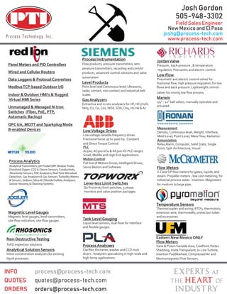 Temperature Sensors
Thermocouples and wiring, RTD’s, thermistors,
extension wire, thermowells, protection tubes
and accessories.
Magnetic Level Gauges
Magnetic level gauges, level transmitters,
Process Analyzers
divers. Analyzers specializing in high-scale and
high-temp applications.
Flow Meters
steam. Propeller meters - low cost metering, for
industrial process water. Insertion. Magmeters
for medium to large pipe.
JordanValve
Pressure , back-pressure , & temperature
regulators, Pneuamtic and electric control.
Low Flow
Pneumatic and electric control valves for
-
Marwin
1/4” - 12” ball valves, manually operated and
actuated.
Process Instrumentation
Flow products, pressure transmitters, tem
-perature transmitters, recording and control
products, advanced control solutions and valve
automation.
Level Products
Point level and Continuous level, Ultrasonic,
radar, contact, non-contact and industrial belt
scales
Gas Analyzers
Extractive and in-situ analyzers for HF, HCI,H2O,
NH3, O2, Co, Co2, NOX, SOX, CH4, H2 He & Ar.
Lever-less Limit Switches
Go Proximity limit switches, 3-phase
monitors and valve position packages.
Tank Level Gauging
Eastern New Mexico ONLY
Flow Meters
Vane & PistonVariable Area, CoolPointVortex
Shedding, InsiteTransparent, In-LineTurbine,
Insertion Paddlewheel, Compressed Air and
Electromagnetic Flow Sensors.
LowVoltage Drives
Low voltage variable frequency drives.
Fractional horse up to 3000 hp. Constant
and DirectTorque Control.
Non-DestructiveTesting
ToFD inspection solutions
Analytical Solution Sensors
Inline concentration analyzers for existing
liquid processes.
Panel Meters and PID Controllers
Wired and Cellular Routers
Data Loggers & Protocol Converters
ModbusTCP-based Outdoor I/O
Indoor & Outdoor HMI’s & Rugged
VIrtual HMI Series
Unmanaged & Managed N-tron
Switches (Fiber, PoE, PTP,
Automatic Backup)
OPC UA, MQTT and Sparkplug Mode
B-enabled Devices Measurement
Density, Continuous level, Weight, Interface,
Mold Level, Point Level, Mass Flow, Radiation
Annunciators
Relay Alarm, Computer, Solid State, Single
Point, Split Architecture, VisualPLC
Ac500, AC500-eCo & AC500-XC PLC ranges.
Small, Middle and High End applications.
Motion Control
Full line of Motion Drives, Intelligent Drives,
Servo Motors and Software.
Process Analytics
Analytical Transmitters, pH Probe/ORP (Redox) Probe,
Dissolved Oygen, CO2 & Ozone Sensors, Conductivity
/Resistivity Sensors, TOC Analyzers, Real Time Microbial
Detection, Gas Analyzers & Gas Sensors, Turbidity Meters
& Sensors, Sodium, Silica & Chloride/Sulfate Analyzers,
Sensor Housing & Cleaning Systems.
Josh Gordon
505-948-3302
Field Sales Engineer
New Mexico and El Paso
joshg@process-tech.com
www.process-tech.com
 