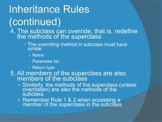 Inheritance Rules
(continued)
4. The subclass can override, that is, redefine
the methods of the superclass
 The overriding method in subclass must have
similar
 Name
 Parameter list
 Return type
5. All members of the superclass are also
members of the subclass
 Similarly, the methods of the superclass (unless
overridden) are also the methods of the
subclass
 Remember Rule 1 & 2 when accessing a
member of the superclass in the subclass
 