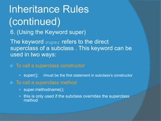 Inheritance Rules
(continued)
6. (Using the Keyword super)
The keyword super refers to the direct
superclass of a subclass . This keyword can be
used in two ways:
 To call a superclass constructor
 super(); //must be the first statement in subclass’s constructor
 To call a superclass method
 super.methodname();
 this is only used if the subclass overrides the superclass
method
 