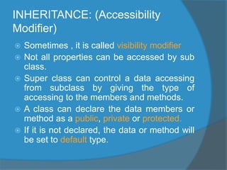 INHERITANCE: (Accessibility
Modifier)
 Sometimes , it is called visibility modifier
 Not all properties can be accessed by sub
class.
 Super class can control a data accessing
from subclass by giving the type of
accessing to the members and methods.
 A class can declare the data members or
method as a public, private or protected.
 If it is not declared, the data or method will
be set to default type.
 