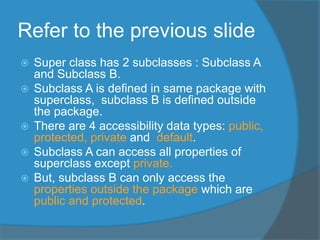 Refer to the previous slide
 Super class has 2 subclasses : Subclass A
and Subclass B.
 Subclass A is defined in same package with
superclass, subclass B is defined outside
the package.
 There are 4 accessibility data types: public,
protected, private and default.
 Subclass A can access all properties of
superclass except private.
 But, subclass B can only access the
properties outside the package which are
public and protected.
 